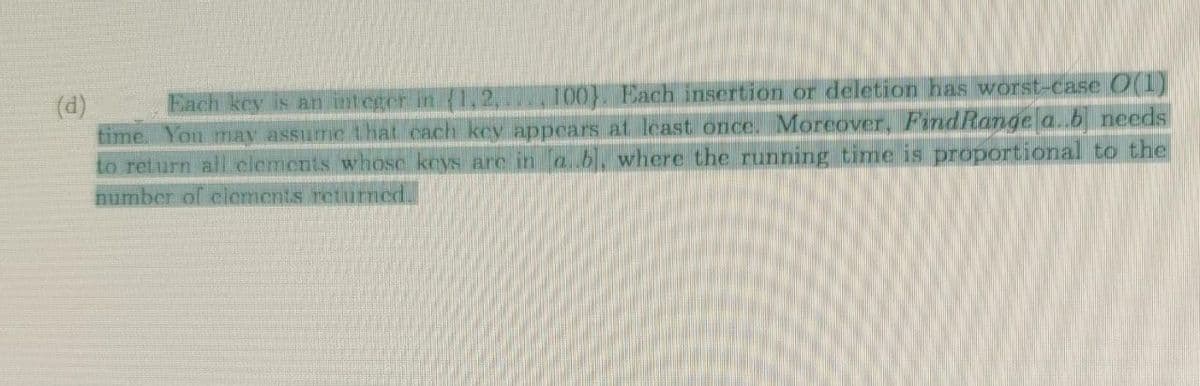 Each key is an integer in {1,2, 100). Each insertion or deletion has worst-case O(1)
time. You may assume that cach key appears at least once. Moreover, FindRange a..b needs
to return all elements whose keys are in a..b], where the running time is proportional to the
number of clements returned.