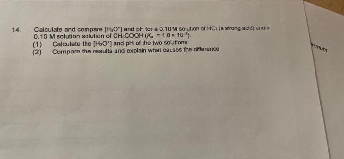 14.
Calculate and compare [H₂O] and pH for a 0.10 M solution of HCI (a strong acid) and a
0.10 M solution solution of CH3COOH (K. = 1.8 x 10-5).
(1)
Calculate the [H₂O*] and pH of the two solutions
Compare the results and explain what causes the difference
(2)
inimum