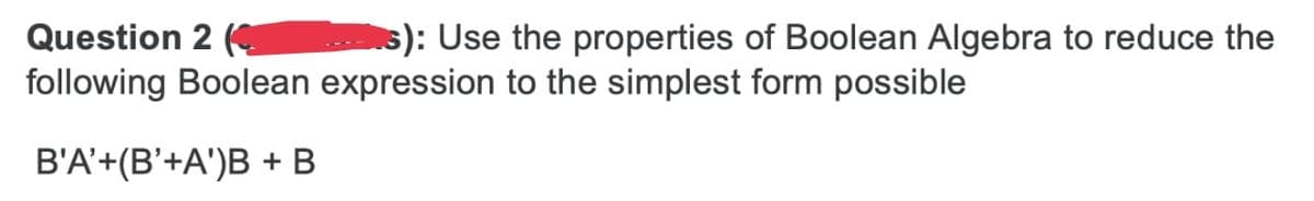 s): Use the properties of Boolean Algebra to reduce the
Question 2 (
following Boolean expression to the simplest form possible
B'A'+(B'+A')B + B