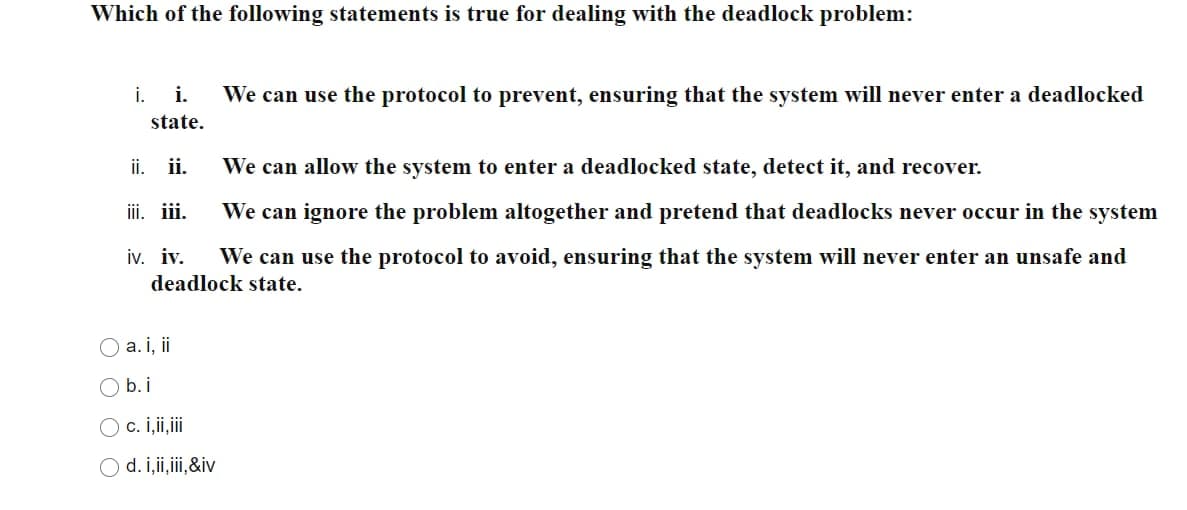 Which of the following statements is true for dealing with the deadlock problem:
i. We can use the protocol to prevent, ensuring that the system will never enter a deadlocked
i.
state.
ii. ii.
We can allow the system to enter a deadlocked state, detect it, and recover.
iii.
iii.
We can ignore the problem altogether and pretend that deadlocks never occur in the system
iv. iv. We can use the protocol to avoid, ensuring that the system will never enter an unsafe and
deadlock state.
O a. i, ii
O b.j
O c. i,ii,iii
O d. i,ii,iii,&iv