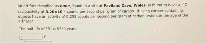 An artifact classified as bone, found in a site at Paviland Cave, Wales, is found to have a ¹4c
radioactivity of 3.20x103 counts per second per gram of carbon. If living carbon-containing
objects have an activity of 0.255 counts per second per gram of carbon, estimate the age of the
artifact?
The half-life of 14C is 5730 years.