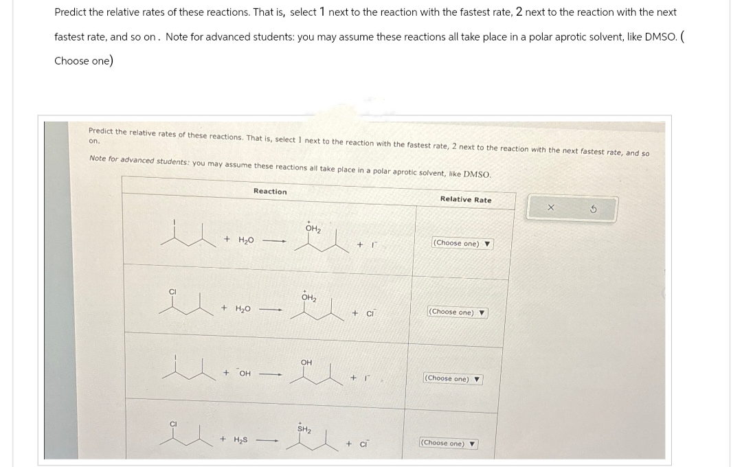 Predict the relative rates of these reactions. That is, select 1 next to the reaction with the fastest rate, 2 next to the reaction with the next
fastest rate, and so on. Note for advanced students: you may assume these reactions all take place in a polar aprotic solvent, like DMSO. (
Choose one)
Predict the relative rates of these reactions. That is, select 1 next to the reaction with the fastest rate, 2 next to the reaction with the next fastest rate, and so
on.
Note for advanced students: you may assume these reactions all take place in a polar aprotic solvent, like DMSO.
u
+ H₂O
Reaction
-
OH₂
Relative Rate
(Choose one)
OH₂
(Choose one) ▼
+CI
...
+ H₂O
OH
+ OH
+ I
(Choose one)
(Choose one) ▼
+ H₂S
+ CI