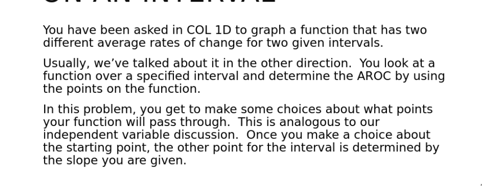 You have been asked in COL 1D to graph a function that has two
different average rates of change for two given intervals.
Usually, we've talked about it in the other direction. You look at a
function over a specified interval and determine the AROC by using
the points on the function.
In this problem, you get to make some choices about what points
your function will pass through. This is analogous to our
independent variable discussion. Once you make a choice about
the starting point, the other point for the interval is determined by
the slope you are given.
