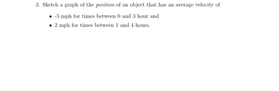 3. Sketch a graph of the position of an object that has an average velocity of
• -5 mph for times between 0 and 3 hour and
• 2 mph for times between 1 and 4 hours.
