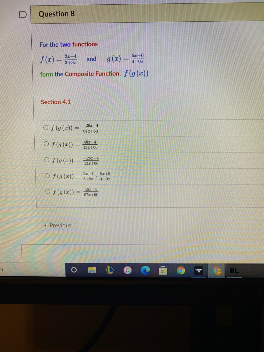 Question 8
For the two functions
5z+6
f(띠) 3D 3+8z
2z-4
and
g(1) =
4-9z
form the Composite Function, f (g (x))
Section 4.1
Of (9 (교))
26z 4
67z+ 60
46z 4
O f(9(x))
13z | 60
26z 4
Of(g(x)) =
13z | 60
5z|6
O f(g (x))
318z
4 9x
46z 4
O f(9(x))
67z| 60
* Previous
AL
