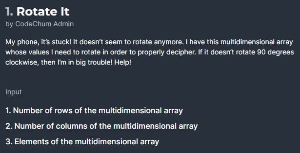 1. Rotate It
by CodeChum Admin
My phone, it's stuck! It doesn't seem to rotate anymore. I have this multidimensional array
whose values I need to rotate in order to properly decipher. If it doesn't rotate 90 degrees
clockwise, then I'm in big trouble! Help!
Input
1. Number of rows of the multidimensional array
2. Number of columns of the multidimensional array
3. Elements of the multidimensional array