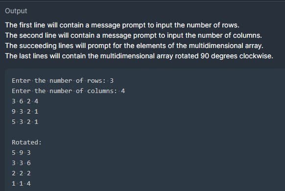 Output
The first line will contain a message prompt to input the number of rows.
The second line will contain a message prompt to input the number of columns.
The succeeding lines will prompt for the elements of the multidimensional array.
The last lines will contain the multidimensional array rotated 90 degrees clockwise.
Enter the number of rows: 3
Enter the number of columns: 4
3-6-2-4
9-3-2-1
5-3-2-1
Rotated:
5-9-3
3-3-6
2-2-2
1-14