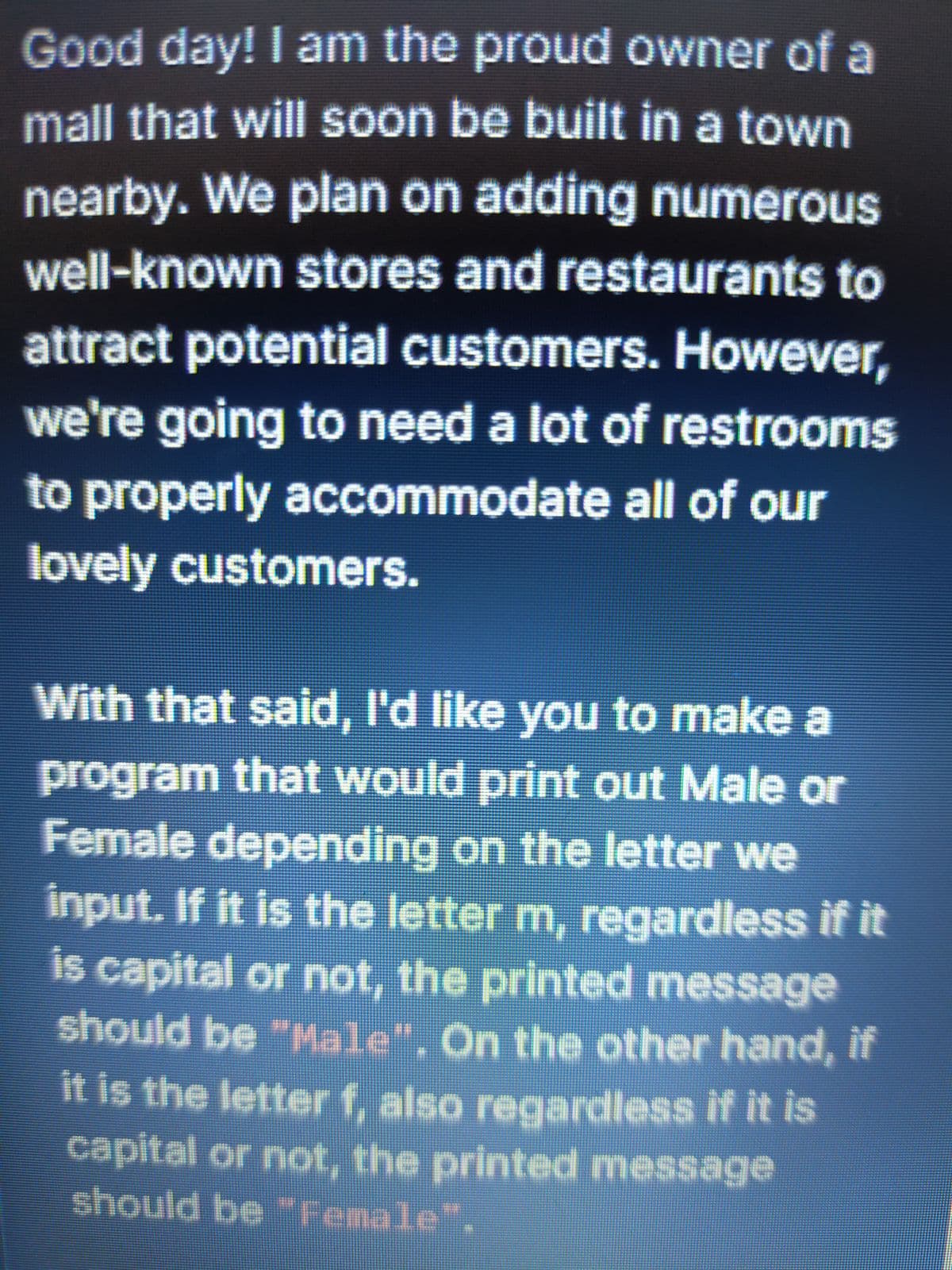 Good day! I am the proud owner of a
mall that will soon be built in a town
nearby. We plan on adding numerous
well-known stores and restaurants to
attract potential customers. However,
we're going to need a lot of restrooms
to properly accommodate all of our
lovely customers.
With that said, I'd like you to make a
program that would print out Male or
Female depending on the letter we
input. If it is the letter m, regardless if it
is capital or not, the printed message
should be "Male", On the other hand, if
it is the letter f, also regardless if it is
capital or not, the printed message
should be "Female".
