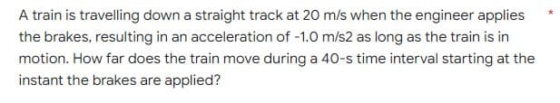 A train is travelling down a straight track at 20 m/s when the engineer applies
the brakes, resulting in an acceleration of -1.0 m/s2 as long as the train is in
motion. How far does the train move during a 40-s time interval starting at the
instant the brakes are applied?
