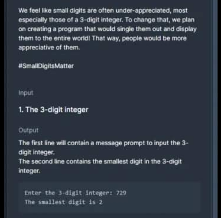 We feel like small digits are often under-appreciated, most
especially those of a 3-digit integer. To change that, we plan
on creating a program that would single them out and display
them to the entire world! That way, people would be more
appreciative of them.
#SmallDigitsMatter
Input
1. The 3-digit integer
Output
The first line will contain a message prompt to input the 3-
digit integer.
The second line contains the smallest digit in the 3-digit
integer.
Enter the 3-digit Integer: 729
The smallest digit is 2
