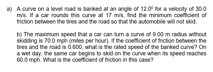 a) A curve on a level road is banked at an angle of 12.0° for a velocity of 30.0
m/s. If a car rounds this curve at 17 m/s, find the minimum coefficient of
friction between the tires and the road so that the automobile will not skid.
b) The maximum speed that a car can turn a curve of 9.00 m radius without
skidding is 70.0 mph (miles per hour). If the coefficient of friction between the
tires and the road is 0.600, what is the rated speed of the banked curve? On
a wet day, the same car begins to skid on the curve when its speed reaches
60.0 mph. What is the coefficient of friction in this case?
