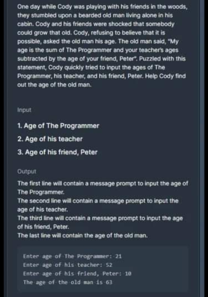 One day while Cody was playing with his friends in the woods,
they stumbled upon a bearded old man living alone in his
cabin. Cody and his friends were shocked that somebody
could grow that old. Cody, refusing to believe that it is
possible, asked the old man his age. The old man said, "My
age is the sum of The Programmer and your teacher's ages
subtracted by the age of your friend, Peter". Puzzled with this
statement, Cody quickly tried to input the ages of The
Programmer, his teacher, and his friend, Peter. Help Cody find
out the age of the old man.
Input
1. Age of The Programmer
2. Age of his teacher
3. Age of his friend, Peter
Output
The first line will contain a message prompt to input the age of
The Programmer.
The second line will contain a message prompt to input the
age of his teacher.
The third line will contain a message prompt to input the age
of his friend, Peter.
The last line will contain the age of the old man.
Enter age of The Programmer: 21
Enter age of his teacher: 52
Enter age of his friend, Peter: 10
The age of the old man is 63
