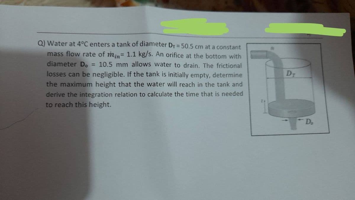 Q) Water at 4°C enters a tank of diameter DT = 50.5 cm at a constant
mass flow rate of min= 1.1 kg/s. An orifice at the bottom with
diameter D. = 10.5 mm allows water to drain. The frictional
DT
losses can be negligible. If the tank is initially empty, determine
the maximum height that the water will reach in the tank and
derive the integration relation to calculate the time that is needed
to reach this height.
Do
