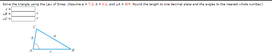 Solve the triangle using the Law of Sines. (Assume a = 7.3, b = 3.2, and LA = 80°. Round the length to one decimal place and the angles to the nearest whole number.)
ZB =
LC =
A
B.
