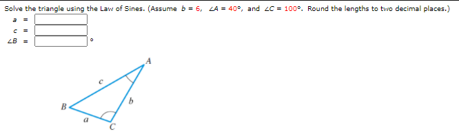 Solve the triangle using the Law of Sines. (Assume b = 6, LA = 40°, and 2C = 100°. Round the lengths to two decimal places.)
a
=
LB =
B
