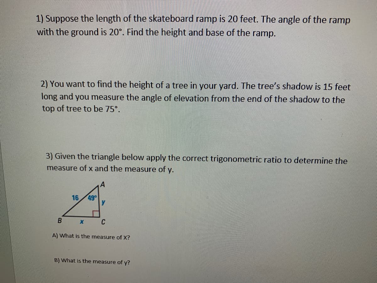1) Suppose the length of the skateboard ramp is 20 feet. The angle of the ramp
with the ground is 20°. Find the height and base of the ramp.
2) You want to find the height of a tree in your yard. The tree's shadow is 15 feet
long and you measure the angle of elevation from the end of the shadow to the
top of tree to be 75°.
3) Given the triangle below apply the correct trigonometric ratio to determine the
measure ofx and the measure of y.
16
49°
В
C
A) What is the measure of X?
B) What is the measure of y?
