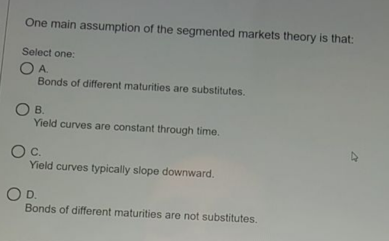 One main assumption of the segmented markets theory is that:
Select one:
O A.
Bonds of different maturities are substitutes.
В.
Yield curves are constant through time.
OC.
Yield curves typically slope downward.
O D.
Bonds of different maturities are not substitutes.
