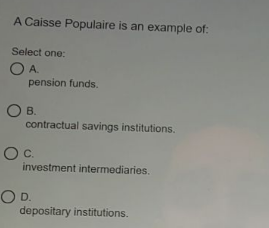 A Caisse Populaire is an example of:
Select one:
O A.
pension funds.
В.
contractual savings institutions.
Oc.
investment intermediaries.
OD.
depositary institutions.
