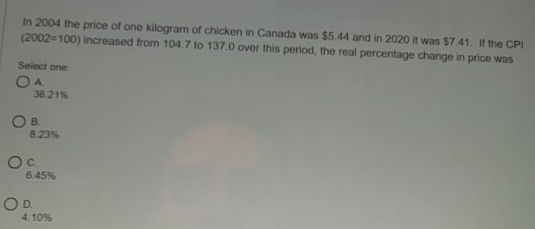 In 2004 the price of one kilogram of chicken in Canada was $5.44 and in 2020 it was $7.41. If the CPI
(2002=100) increased from 104.7 to 137.0 over this period, the real percentage change in price was
Select one:
O A
36.21%
OB.
8.23%
6.45%
OD.
4.10%
