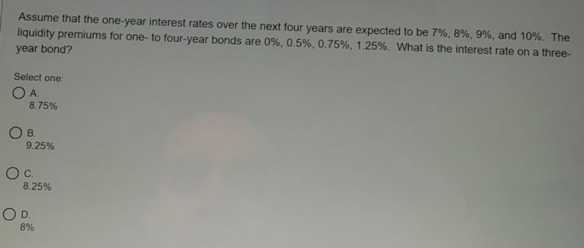 Assume that the one-year interest rates over the next four years are expected to be 7%, 8%, 9%, and 10%. The
liquidity premiums for one- to four-year bonds are 0%, 0.5%, 0.75%, 1.25%. What is the interest rate on a three-
year bond?
Select one:
O A.
8.75%
O B.
9.25%
Oc.
8.25%
OD.
8%
