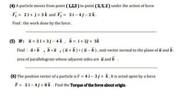 (4) A particle moves from point (1,2,3) to point (3,5,2) under the action of force
F = 21+ j+3k and F = 31-4)-2k.
Find : the work done by the force.
(5) IF: a= 21+3/-4k, 5=1+2)+ 3k
Find : ä5 , bä,(a+b) (a-b), unit vector normal to the plane of a and b.
area of parallelogram whose adjacent sides are ä and b.
(6) The position vector of a particle is F = 4 i-3j+ k,It is acted upon by a force
F = 21-4j+8k . Find the Torque of the force about origin.
