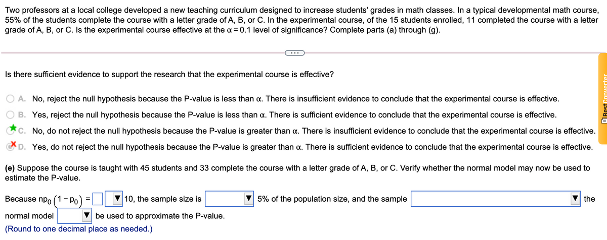 Two professors at a local college developed a new teaching curriculum designed to increase students' grades in math classes. In a typical developmental math course,
55% of the students complete the course with a letter grade of A, B, or C. In the experimental course, of the 15 students enrolled, 11 completed the course with a letter
grade of A, B, or C. Is the experimental course effective at the = 0.1 level of significance? Complete parts (a) through (g).
Is there sufficient evidence to support the research that the experimental course is effective?
A. No, reject the null hypothesis because the P-value is less than a. There is insufficient evidence to conclude that the experimental course is effective.
B. Yes, reject the null hypothesis because the P-value is less than a. There is sufficient evidence to conclude that the experimental course is effective.
C. No, do not reject the null hypothesis because the P-value is greater than a. There is insufficient evidence to conclude that the experimental course is effective.
CD. Yes, do not reject the null hypothesis because the P-value is greater than a. There is sufficient evidence to conclude that the experimental course is effective.
(e) Suppose the course is taught with 45 students and 33 complete the course with a letter grade of A, B, or C. Verify whether the normal model may now be used to
estimate the P-value.
Because npo (1- Po)
10, the sample size is
5% of the population size, and the sample
the
normal model
be used to approximate the P-value.
(Round to one decimal place as needed.)
Rest Conyerter
