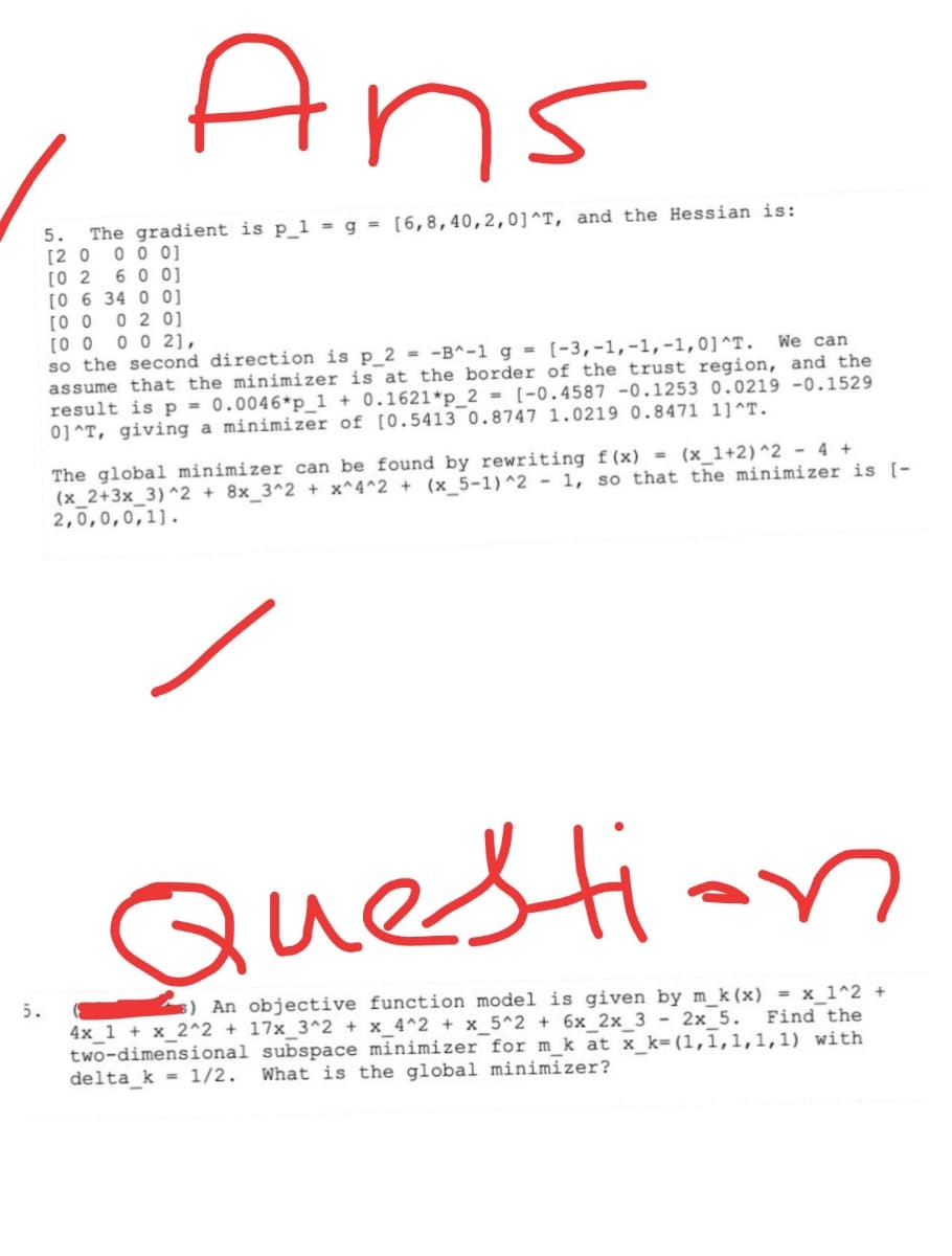 Ans
5. The gradient is p_1 = g = [6,8,40,2,0]^T, and the Hessian is:
[2 0 0 0 0]
[0 2 6 0 0]
[0 6 34 0 0]
[0 0
0 2 0]
5.
[00 002],
We can
so the second direction is p_2 = -B^-1 g = [-3,-1,-1,-1,0] ^T.
assume that the minimizer is at the border of the trust region, and the
result is p = 0.0046*p_1 + 0.1621*p_2= [-0.4587 -0.1253 0.0219 -0.1529
0]^T, giving a minimizer of [0.5413 0.8747 1.0219 0.8471 11^T.
The global minimizer can be found by rewriting f(x) = (x_1+2)^2 - 4 +
(x_2+3x_3)^2 + 8x_3^2 + x^4^2 + (x_5-1)^2 - 1, so that the minimizer is [-
2,0,0,0,1].
Question
s) An objective function model is given by m_k (x) = x_1^2 +
4x 1 + x_2^2 + 17x_3^2 + x_4^2 + x_5^2 + 6x_2x_3 - 2x 5. Find the
two-dimensional subspace minimizer for m_k at x_k=(1,1,1,1,1) with
delta_k= 1/2. What is the global minimizer?