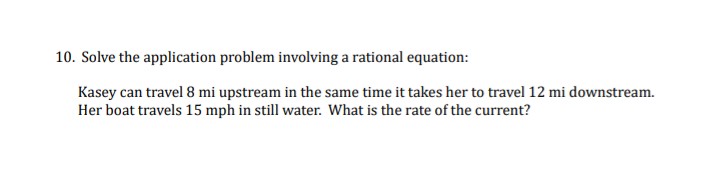 10. Solve the application problem involving a rational equation:
Kasey can travel 8 mi upstream in the same time it takes her to travel 12 mi downstream.
Her boat travels 15 mph in still water. What is the rate of the current?