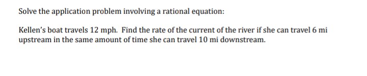 Solve the application problem involving a rational equation:
Kellen's boat travels 12 mph. Find the rate of the current of the river if she can travel 6 mi
upstream in the same amount of time she can travel 10 mi downstream.