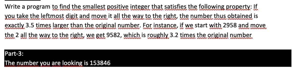 Write a program to find the smallest positive integer that satisfies the following property: If
you take the leftmost digit and move it all the way to the right, the number thus obtained is
exactly 3.5 times larger than the original number. For instance, if we start with 2958 and move
www
mym m
wwww
the 2 all the way to the right, we get 9582, which is roughly 3.2 times the original number
wwww
Part-3:
The number you are looking is 153846
