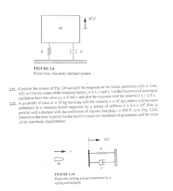 k
32
www
M2
C
x(1)
FIGURE 2.6
Force-free, viscously damped system
m
2.21. Consider the system of Fig. 2.6 and plot the response to the initial conditions x (0) = 2cm,
x(0) = 0 for the values of the damping factor (= 0.1, 1 and 2. Let the frequency of undamped
oscillation have the value = 5 rad/s and plot the response over the interval 0 < 5 s.
2.22. A projectile of mass m = 10 kg traveling with the velocity = 50 m/s strikes and becomes
embedded in a massless board supported by a spring of stiffness k = 6.4 x 104 N/m in
parallel with a dashpot with the coefficient of viscous damping c=400 N-s/m (Fig. 2.24).
Determine the time required for the board to reach the maximum displacement and the value
of the maximum displacement.
FIGURE 2.24
Projectile striking a board restrained by a
spring and dashpot
ORDERUNEK