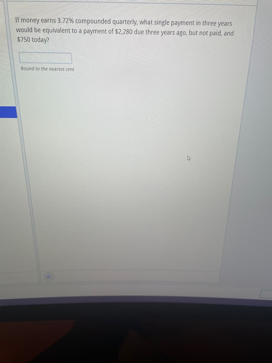 If money earns 3.72% compounded quarterly, what single payment in three years
would be equivalent to a payment of $2,280 due three years ago, but not paid, and
$750 today?
Round to the nearest cent
