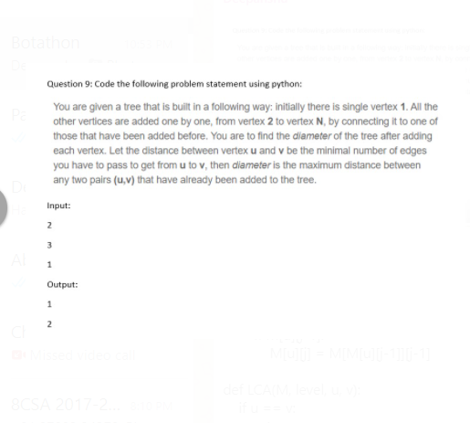 Botathon
Question 9: Code the following problem statement using python:
You are given a tree that is buit in a following way: initially there is single vertex 1. All the
other vertices are added one by one, from vertex 2 to vertex N, by connecting it to one of
those that have been added before. You are to find the diameter of the tree after adding
each vertex. Let the distance between vertexu and v be the minimal number of edges
e t f
you have to pass to get from u to v, then diameter is the maximum distance between
any two pairs (u,v) that have already been added to the tree.
Input:
2
Output:
1
2
8CSA 2017
