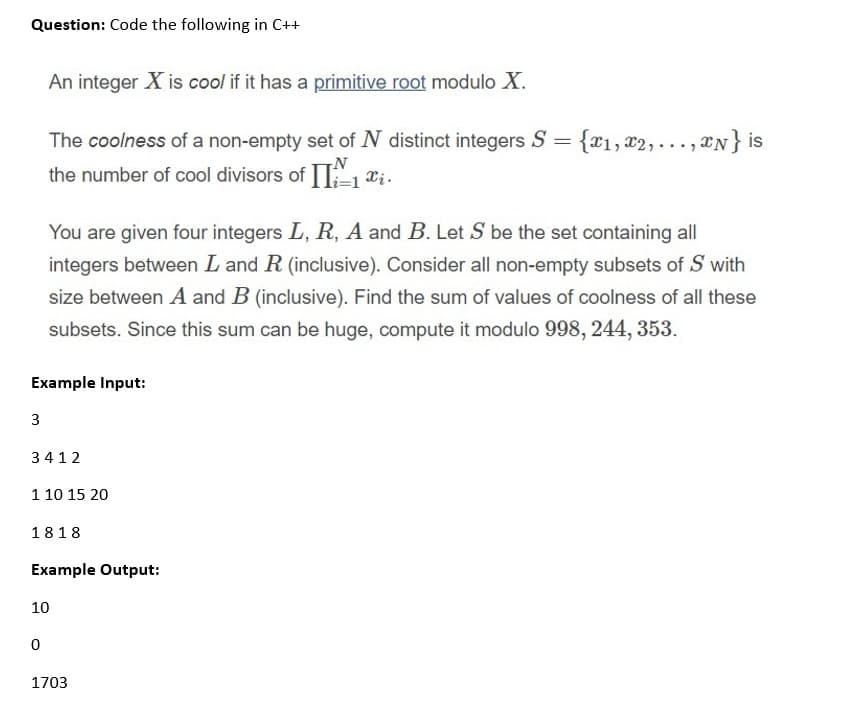 Question: Code the following in C++
An integer X is cool if it has a primitive root modulo X.
The coolness of a non-empty set of N distinct integers S = {x1, x2,..., *N} is
the number of cool divisors of Xi.
You are given four integers L, R, A and B. Let S be the set containing all
integers between L and R (inclusive). Consider all non-empty subsets of S with
size between A and B (inclusive). Find the sum of values of coolness of all these
subsets. Since this sum can be huge, compute it modulo 998, 244, 353.
Example Input:
3
3412
1 10 15 20
1818
Example Output:
10
1703
