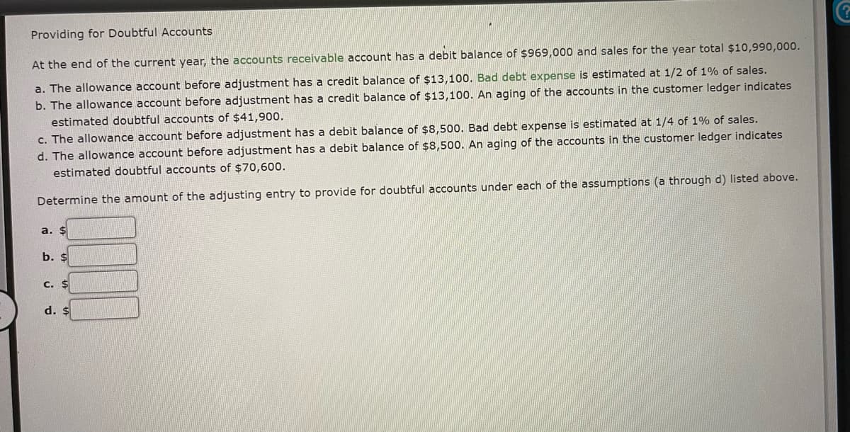 ### Providing for Doubtful Accounts

At the end of the current year, the accounts receivable account has a debit balance of $969,000, and sales for the year total $10,990,000. 

**a.** The allowance account before adjustment has a credit balance of $13,100. Bad debt expense is estimated at 1/2 of 1% of sales.

**b.** The allowance account before adjustment has a credit balance of $13,100. An aging of the accounts in the customer ledger indicates estimated doubtful accounts of $41,900.

**c.** The allowance account before adjustment has a debit balance of $8,500. Bad debt expense is estimated at 1/4 of 1% of sales.

**d.** The allowance account before adjustment has a debit balance of $8,500. An aging of the accounts in the customer ledger indicates estimated doubtful accounts of $70,600.

Determine the amount of the adjusting entry to provide for doubtful accounts under each of the assumptions (a through d) listed above.

- **a.** $ ______
- **b.** $ ______
- **c.** $ ______
- **d.** $ ______