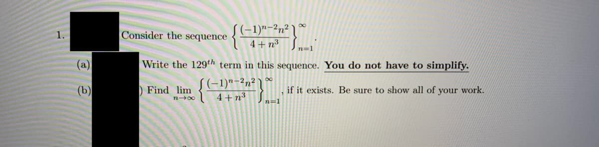 S(-1)"-2n² \
1.
Consider the
sequence
4+ n3
n=1
(a)
Write the 129th term in this sequence. You do not have to simplify.
(b)
S(-1)"-2n² )
4+ n³
) Find lim
if it exists. Be sure to show all of your work.
n=1
