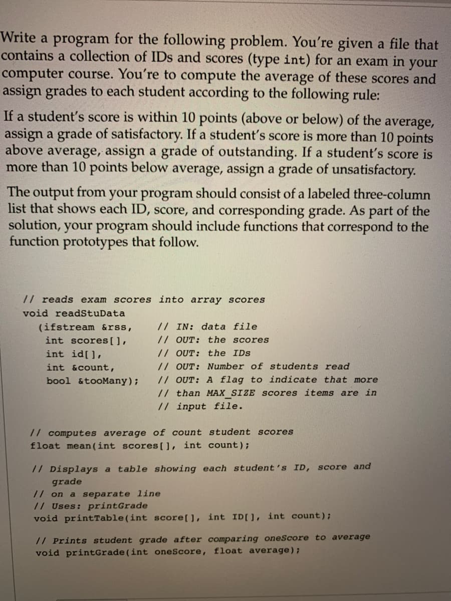 Write a program for the following problem. You're given a file that
contains a collection of IDs and scores (type int) for an exam in your
computer course. You're to compute the average of these scores and
assign grades to each student according to the following rule:
If a student's score is within 10 points (above or below) of the average,
assign a grade of satisfactory. If a student's score is more than 10 points
above average, assign a grade of outstanding. If a student's score is
more than 10 points below average, assign a grade of unsatisfactory.
The output from your program should consist of a labeled three-column
list that shows each ID, score, and corresponding grade. As part of the
solution, your program should include functions that correspond to the
function prototypes that follow.
// reads exam scores into array scores
void readStuData
(ifstream &rss,
int scores[],
// IN: data file
// OUT: the scores
// OUT: the IDs
// OUT: Number of students read
// OUT: A flag to indicate that more
// than MAX SIZE Scores items are in
int id[],
int &count,
bool &tooMany);
// input file.
// computes average of count student scores
float mean(int scores[], int count);
// Displays a table showing each student's ID, score and
grade
// on a separate line
// Uses: printGrade
void printTable(int score[], int ID[], int count);
// Prints student grade after comparing oneScore to average
void printGrade(int oneScore, float average);
