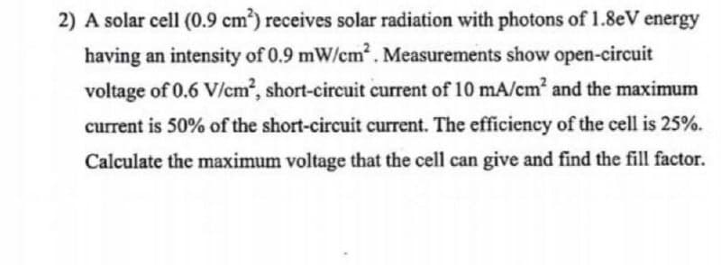 2) A solar cell (0.9 cm²) receives solar radiation with photons of 1.8eV energy
having an intensity of 0.9 mW/cm². Measurements show open-circuit
voltage of 0.6 V/cm², short-circuit current of 10 mA/cm² and the maximum
current is 50% of the short-circuit current. The efficiency of the cell is 25%.
Calculate the maximum voltage that the cell can give and find the fill factor.