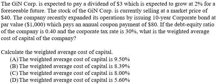 The GiN Corp. is expected to pay a dividend of $3 which is expected to grow at 2% for a
foreseeable future. The stock of the GİN Corp. is currently selling at a market price of
$40. The company recently expanded its operations by issuing 10-year Corporate bond at
par value ($1,000) which pays an annual coupon payment of $80. If the debt-equity ratio
of the company is 0.40 and the corporate tax rate is 30%, what is the weighted average
cost of capital of the company?
Calculate the weighted average cost of capital.
(A) The weighted average cost of capital is 9.50%
(B) The weighted average cost of capital is 8.39%
(C) The weighted average cost of capital is 8.00%
(D) The weighted average cost of capital is 5.60%
