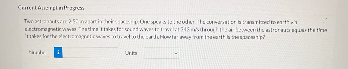 Current Attempt in Progress
Two astronauts are 2.50 m apart in their spaceship. One speaks to the other. The conversation is transmitted to earth via
electromagnetic waves. The time it takes for sound waves to travel at 343 m/s through the air between the astronauts equals the time
it takes for the electromagnetic waves to travel to the earth. How far away from the earth is the spaceship?
Number
Units