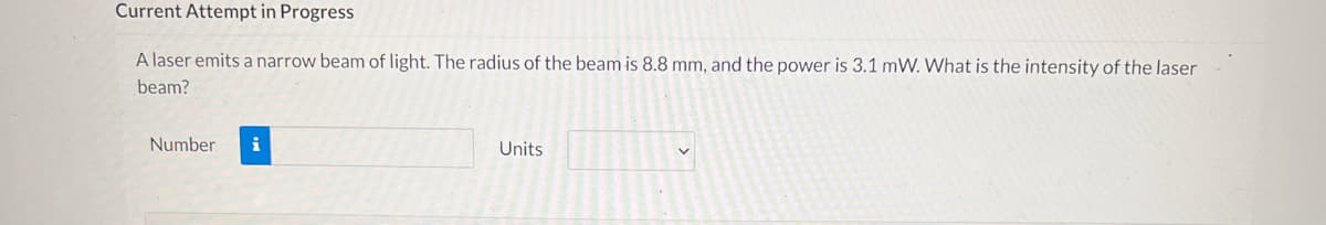 Current Attempt in Progress
A laser emits a narrow beam of light. The radius of the beam is 8.8 mm, and the power is 3.1 mW. What is the intensity of the laser
beam?
Number i
Units