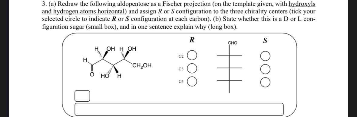 3. (a) Redraw the following aldopentose as a Fischer projection (on the template given, with hydroxyls
and hydrogen atoms horizontal) and assign R or S configuration to the three chirality centers (tick your
selected circle to indicate R or S configuration at each carbon). (b) State whether this is a D or L con-
figuration sugar (small box), and in one sentence explain why (long box).
H
H.
☑
OHH OH
HO H
CH₂OH
C4
R
S
CHO