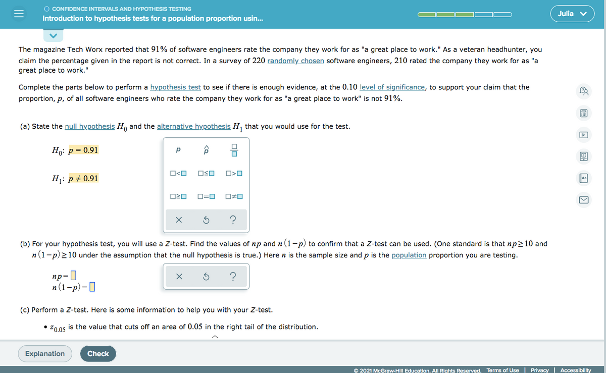O CONFIDENCE INTERVALS AND HYPOTHESIS TESTING
Julia v
Introduction to hypothesis tests for a population proportion usin..
The magazine Tech Worx reported that 91% of software engineers rate the company they work for as "a great place to work." As a veteran headhunter, you
claim the percentage given in the report is not correct. In a survey of 220 randomly chosen software engineers, 210 rated the company they work for as "a
great place to work."
Complete the parts below to perform a hypothesis test to see if there is enough evidence, at the 0.10 level of significance, to support your claim that the
proportion, p, of all software engineers who rate the company they work for as "a great place to work" is not 91%.
(a) State the null hypothesis H and the alternative hypothesis H, that you would use for the test.
Но: р — 0.91
p
O<O
OSO
H1: p + 0.91
Aa
ロロ
(b) For your hypothesis test, you will use a Z-test. Find the values of np and n(1-p) to confirm that a Z-test can be used. (One standard is that np210 and
n(1-p) >10 under the assumption that the null hypothesis is true.) Here n is the sample size and p is the population proportion you are testing.
пр3
п (1-р) -О
(c) Perform a Z-test. Here is some information to help you with your Z-test.
• Zo os is the value that cuts off an area of 0.05 in the right tail of the distribution.
Explanation
Check
© 2021 McGraw-Hill Education. All Rights Reserved. Terms of Use | Privacy | Accessibility
