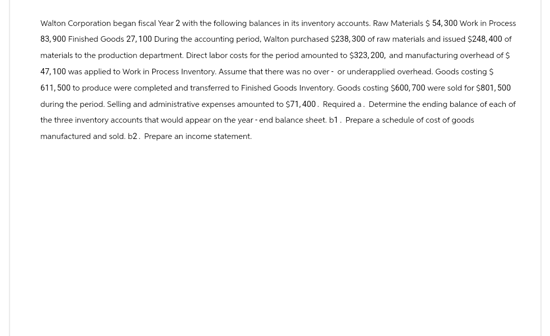 Walton Corporation began fiscal Year 2 with the following balances in its inventory accounts. Raw Materials $ 54, 300 Work in Process
83,900 Finished Goods 27, 100 During the accounting period, Walton purchased $238,300 of raw materials and issued $248, 400 of
materials to the production department. Direct labor costs for the period amounted to $323, 200, and manufacturing overhead of $
47,100 was applied to Work in Process Inventory. Assume that there was no over- or underapplied overhead. Goods costing $
611, 500 to produce were completed and transferred to Finished Goods Inventory. Goods costing $600, 700 were sold for $801, 500
during the period. Selling and administrative expenses amounted to $71,400. Required a. Determine the ending balance of each of
the three inventory accounts that would appear on the year-end balance sheet. b1. Prepare a schedule of cost of goods
manufactured and sold. b2. Prepare an income statement.