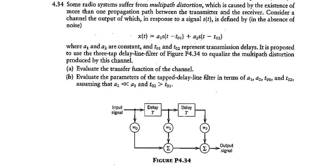 4.34 Some radio systems suffer from multipath distortion, which is caused by the existence of
more than one propagation path between the transmitter and the receiver. Consider a
channel the output of which, in response to a signal s(t), is defined by (in the absence of
noise)
x(t)
> a,s(t -toi) + azs(t
toz)
where a, and az are constant, and to1 and to2 represent transmission delays. It is proposed
to use the three-tap delay-lime-filter of Figure P4.34 to equalize the multipath distortion
produced by this channel.
(a) Evaluate the transfer function of the channel.
(b) Evaluate the parameters of the tapped-delay-line filter in terms of a1, az2, to1, and to2,
assuming that az « a, and to2 > to1.
Delay
Input
signal
Delay
T
Wo
W1
Output
signal
Σ
Σ
FIGURE P4.34
