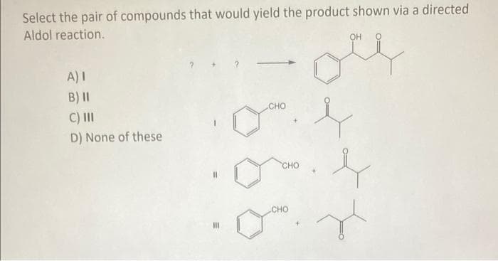 Select the pair of compounds that would yield the product shown via a directed
Aldol reaction.
A) I
B) II
C) III
D) None of these
CHO
CHO
OH
j