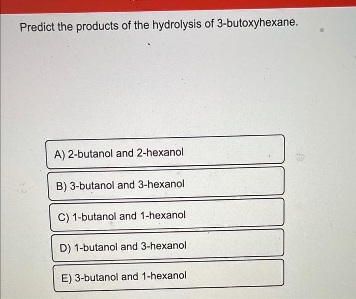 Predict the products of the hydrolysis of 3-butoxyhexane.
A) 2-butanol and 2-hexanol
B) 3-butanol and 3-hexanol
C) 1-butanol and 1-hexanol
D) 1-butanol and 3-hexanol
E) 3-butanol and 1-hexanol