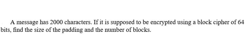 A message has 2000 characters. If it is supposed to be encrypted using a block cipher of 64
bits, find the size of the padding and the number of blocks.