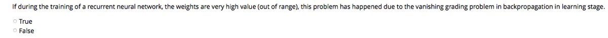 If during the training of a recurrent neural network, the weights are very high value (out of range), this problem has happened due to the vanishing grading problem in backpropagation in learning stage.
Ⓒ True
O False