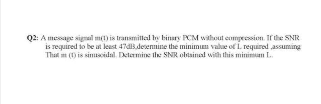 Q2: A message signal m(t) is transmitted by binary PCM without compression. If the SNR
is required to be at least 47dB,determine the minimum value of L required ,assuming
That m (t) is sinusoidal. Determine the SNR obtained with this minimum L.
